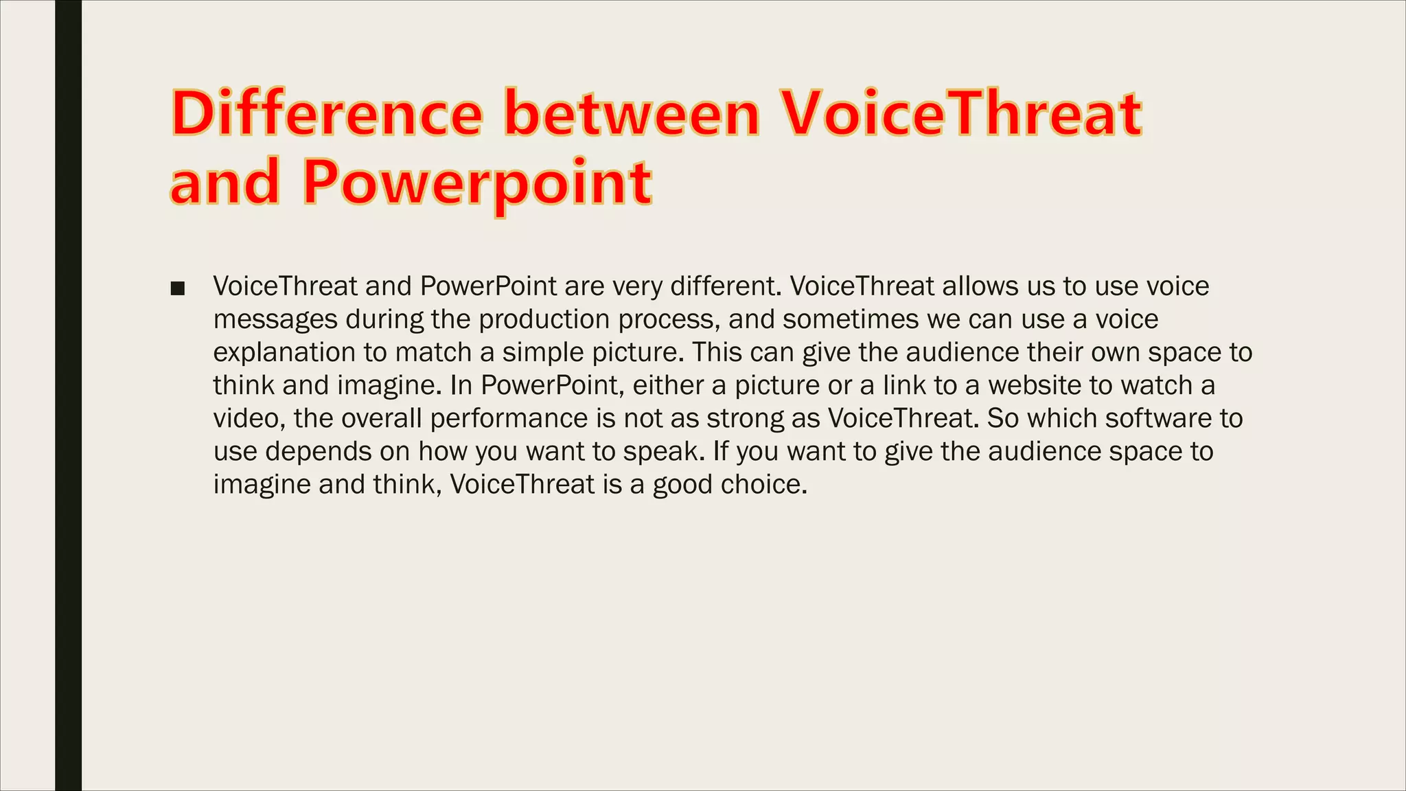 ■ VoiceThreat and PowerPoint are very different. VoiceThreat allows us to use voice
messages during the production process, and sometimes we can use a voice
explanation to match a simple picture. This can give the audience their own space to
think and imagine. In PowerPoint, either a picture or a link to a website to watch a
video, the overall performance is not as strong as VoiceThreat. So which software to
use depends on how you want to speak. If you want to give the audience space to
imagine and think, VoiceThreat is a good choice.
 