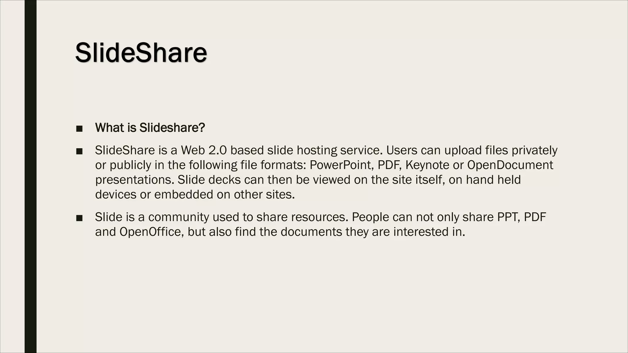 ■ What is Slideshare?
■ SlideShare is a Web 2.0 based slide hosting service. Users can upload files privately
or publicly in the following file formats: PowerPoint, PDF, Keynote or OpenDocument
presentations. Slide decks can then be viewed on the site itself, on hand held
devices or embedded on other sites.
■ Slide is a community used to share resources. People can not only share PPT, PDF
and OpenOffice, but also find the documents they are interested in.
 