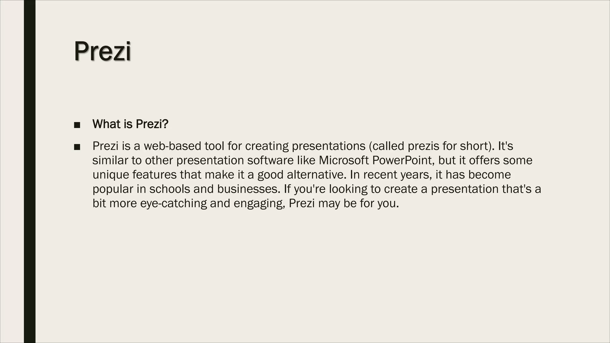 ■ What is Prezi?
■ Prezi is a web-based tool for creating presentations (called prezis for short). It's
similar to other presentation software like Microsoft PowerPoint, but it offers some
unique features that make it a good alternative. In recent years, it has become
popular in schools and businesses. If you're looking to create a presentation that's a
bit more eye-catching and engaging, Prezi may be for you.
 
