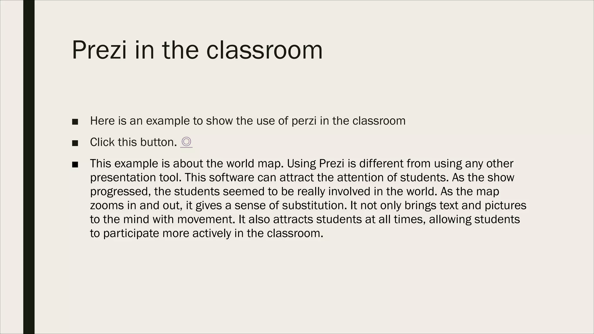 Prezi in the classroom
■ Here is an example to show the use of perzi in the classroom
■ Click this button. ◎
■ This example is about the world map. Using Prezi is different from using any other
presentation tool. This software can attract the attention of students. As the show
progressed, the students seemed to be really involved in the world. As the map
zooms in and out, it gives a sense of substitution. It not only brings text and pictures
to the mind with movement. It also attracts students at all times, allowing students
to participate more actively in the classroom.
 