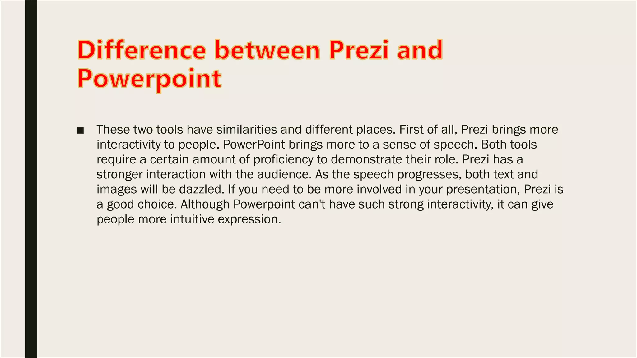 ■ These two tools have similarities and different places. First of all, Prezi brings more
interactivity to people. PowerPoint brings more to a sense of speech. Both tools
require a certain amount of proficiency to demonstrate their role. Prezi has a
stronger interaction with the audience. As the speech progresses, both text and
images will be dazzled. If you need to be more involved in your presentation, Prezi is
a good choice. Although Powerpoint can't have such strong interactivity, it can give
people more intuitive expression.
 