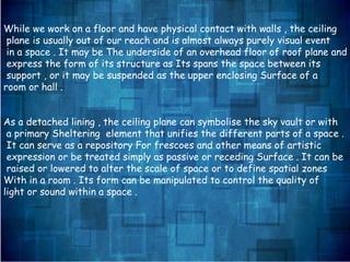 While we work on a floor and have physical contact with walls , the ceiling
plane is usually out of our reach and is almost always purely visual event
in a space . It may be The underside of an overhead floor of roof plane and
express the form of its structure as Its spans the space between its
support , or it may be suspended as the upper enclosing Surface of a
room or hall .
As a detached lining , the ceiling plane can symbolise the sky vault or with
a primary Sheltering element that unifies the different parts of a space .
It can serve as a repository For frescoes and other means of artistic
expression or be treated simply as passive or receding Surface . It can be
raised or lowered to alter the scale of space or to define spatial zones
With in a room . Its form can be manipulated to control the quality of
light or sound within a space .
 
