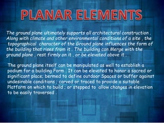 The ground plane ultimately supports all architectural construction .
Along with climate and other environmental conditions of a site , the
topographical character of the Ground plane influences the form of
the building that rises from it . The building can Merge with the
ground plane , rest firmly on it , or be elevated above it .
The ground plane itself can be manipulated as well to establish a
podium for a building Form . It can be elevated to honor a sacred or
significant place; bermed to define outdoor Spaces or buffer against
undesirable conditions ; carved or traced to provide a suitable
Platform on which to build ; or stepped to allow changes in elevation
to be easily traversed .
 