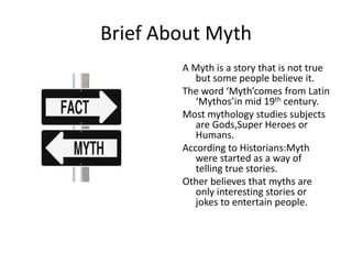 Brief About Myth
A Myth is a story that is not true
but some people believe it.
The word ‘Myth’comes from Latin
‘Mythos’in...