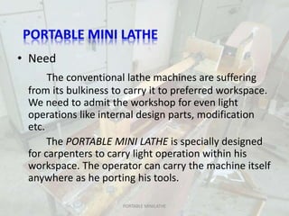 • Need
The conventional lathe machines are suffering
from its bulkiness to carry it to preferred workspace.
We need to admit the workshop for even light
operations like internal design parts, modification
etc.
The PORTABLE MINI LATHE is specially designed
for carpenters to carry light operation within his
workspace. The operator can carry the machine itself
anywhere as he porting his tools.
PORTABLE MINILATHE
 