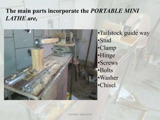 The main parts incorporate the PORTABLE MINI
LATHE are,
•Tailstock guide way
•Stud
•Clamp
•Hinge
•Screws
•Bolts
•Washer
•Chisel
PORTABLE MINILATHE
 