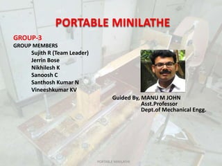 PORTABLE MINILATHE
GROUP-3
GROUP MEMBERS
Sujith R (Team Leader)
Jerrin Bose
Nikhilesh K
Sanoosh C
Santhosh Kumar N
Vineeshkumar KV
Guided By, MANU M JOHN
Asst.Professor
Dept.of Mechanical Engg.
PORTABLE MINILATHE
 