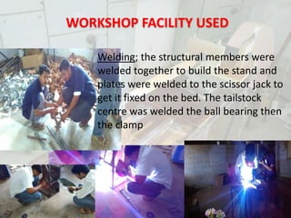 PORTABLE MINILATHE
Welding; the structural members were
welded together to build the stand and
plates were welded to the scissor jack to
get it fixed on the bed. The tailstock
centre was welded the ball bearing then
the clamp
WORKSHOP FACILITY USED
 