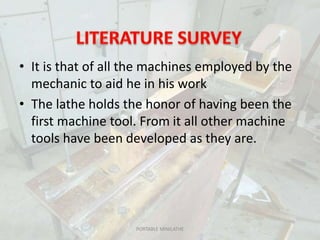 • It is that of all the machines employed by the
mechanic to aid he in his work
• The lathe holds the honor of having been the
first machine tool. From it all other machine
tools have been developed as they are.
PORTABLE MINILATHE
 