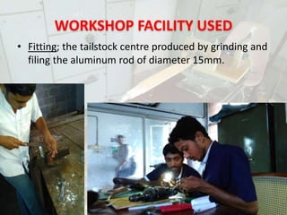 WORKSHOP FACILITY USED
• Fitting; the tailstock centre produced by grinding and
filing the aluminum rod of diameter 15mm.
PORTABLE MINILATHE
 