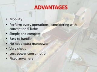 • Mobility
• Perform every operations , considering with
conventional lathe
• Simple and compact
• Easy to handle
• No need extra manpower
• Very cheap
• Less power consumption
• Fixed anywhere
 