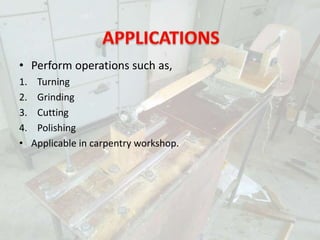 • Perform operations such as,
1. Turning
2. Grinding
3. Cutting
4. Polishing
• Applicable in carpentry workshop.
 