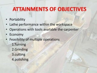 • Portability
• Lathe performance within the workspace
• Operations with tools available the carpenter
• Economy
• Feasibility of multiple operations
1.Turning
2.Grinding
3.cutting
4.polishing
 