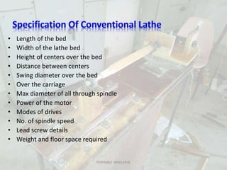 • Length of the bed
• Width of the lathe bed
• Height of centers over the bed
• Distance between centers
• Swing diameter over the bed
• Over the carriage
• Max diameter of all through spindle
• Power of the motor
• Modes of drives
• No. of spindle speed
• Lead screw details
• Weight and floor space required
PORTABLE MINILATHE
 