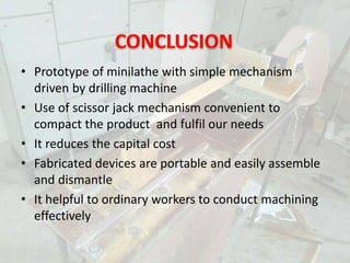 • Prototype of minilathe with simple mechanism
driven by drilling machine
• Use of scissor jack mechanism convenient to
compact the product and fulfil our needs
• It reduces the capital cost
• Fabricated devices are portable and easily assemble
and dismantle
• It helpful to ordinary workers to conduct machining
effectively
 