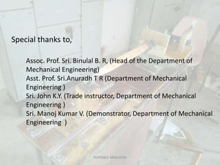 PORTABLE MINILATHE
Assoc. Prof. Sri. Binulal B. R, (Head of the Department of
Mechanical Engineering)
Asst. Prof. Sri.Anuradh T R (Department of Mechanical
Engineering )
Sri. John K.Y. (Trade instructor, Department of Mechanical
Engineering )
Sri. Manoj Kumar V. (Demonstrator, Department of Mechanical
Engineering )
Special thanks to,
 