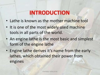 • Lathe is known as the mother machine tool
• It is one of the most widely used machine
tools in all parts of the world.
• An engine lathe is the most basic and simplest
form of the engine lathe
• Engine lathe derives it’s name from the early
lathes, which obtained their power from
engines
PORTABLE MINILATHE
 