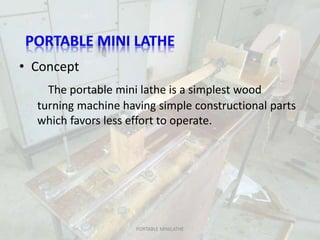 • Concept
The portable mini lathe is a simplest wood
turning machine having simple constructional parts
which favors less effort to operate.
PORTABLE MINILATHE
 