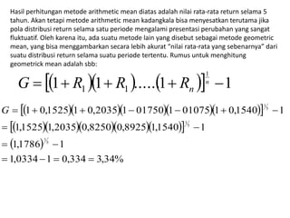 Hasil perhitungan metode arithmetic mean diatas adalah nilai rata-rata return selama 5 
tahun. Akan tetapi metode arithmetic mean kadangkala bisa menyesatkan terutama jika 
pola distribusi return selama satu periode mengalami presentasi perubahan yang sangat 
fluktuatif. Oleh karena itu, ada suatu metode lain yang disebut sebagai metode geometric 
mean, yang bisa menggambarkan secara lebih akurat “nilai rata-rata yang sebenarnya” dari 
suatu distribusi return selama suatu periode tertentu. Rumus untuk menghitung 
geometrick mean adalah sbb: 
1 
1 1 ......1  1 
1 1     n  
n G R R R 
      
      
  
1,0334 1 0,334 3,34% 
G        
1 0,1525 1 0,2035 1 01750 1 01075 1 0,1540 1 
  
1,1525 1,2035 0,8250 0,8925 1,1540 1 
  
1,1786 5 
1 
1 
5 
1 
5 
1 
    
 