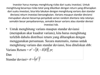 Investor harus mampu menghitung risiko dari suatu investasi. Untuk 
menghitung besarnya risiko total yang dikaitkan dengan return yang diharapkan 
dari suatu investasi, bisa kita lakukan dengan menghitung varians dan standar 
deviansi return investasi bersangkutan. Varians maupun standar deviansi 
merupakan ukuran besarnya penyebab varian random diantara rata-ratanya: 
semakin besar penyebarannya, semakin besar varians atau standar deviasi 
investasi tsb. 
• Untuk menghitung varians maupun standar deviansi 
(merupakan akar kuadrat varians), kita harus menghitung 
terlebih dahulu distribusi return yang diharapkan dengan 
menggunakan persamaan. Secara matematis, rumus untuk 
menghitung varians dan standar deviansi, bisa dituliskan sbb: 
Varians Return = 
Dan 
Standar deviasi= 
   i i R E R pr 2 2    
  1 
2 
2    
 