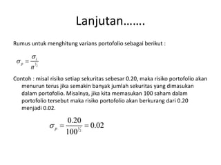 Lanjutan……. 
Rumus untuk menghitung varians portofolio sebagai berikut : 
 
i 
2 
1 
n 
  
p 
Contoh : misal risiko setiap sekuritas sebesar 0.20, maka risiko portofolio akan 
menurun terus jika semakin banyak jumlah sekuritas yang dimasukan 
dalam portofolio. Misalnya, jika kita memasukan 100 saham dalam 
portofolio tersebut maka risiko portofolio akan berkurang dari 0.20 
menjadi 0.02. 
0.02 
0.20 
1   p  
100 
2 
 
