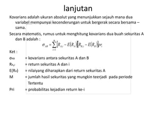 lanjutan 
Kovarians adalah ukuran absolut yang menunjukkan sejauh mana dua 
variabel mempunyai kecenderungan untuk bergerak secara bersama – 
sama. 
Secara matematis, rumus untuk menghitung kovarians dua buah sekuritas A 
dan B adalah : 
     i 
m 
AB A i A B i B pr R E R R E R  
, ,  
   
i 
 
1 
Ket : 
σAB = kovarians antara sekuritas A dan B 
RA,i = return sekuritas A dan i 
E(RA) = nilaiyang diharapkan dari return sekuritas A 
M = jumlah hasil sekuritas yang mungkin teerjadi pada periode 
Tertentu 
Pri = probabilitas kejadian return ke-i 
 
