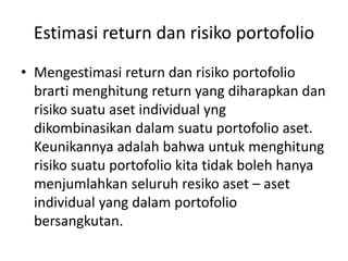 Estimasi return dan risiko portofolio 
• Mengestimasi return dan risiko portofolio 
brarti menghitung return yang diharapkan dan 
risiko suatu aset individual yng 
dikombinasikan dalam suatu portofolio aset. 
Keunikannya adalah bahwa untuk menghitung 
risiko suatu portofolio kita tidak boleh hanya 
menjumlahkan seluruh resiko aset – aset 
individual yang dalam portofolio 
bersangkutan. 
 