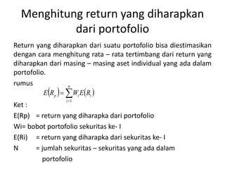 Menghitung return yang diharapkan 
dari portofolio 
Return yang diharapkan dari suatu portofolio bisa diestimasikan 
dengan cara menghitung rata – rata tertimbang dari return yang 
diharapkan dari masing – masing aset individual yang ada dalam 
portofolio. 
rumus 
n 
     
p i i E R WE R 
 
 
i 
1 
Ket : 
E(Rp) = return yang diharapka dari portofolio 
Wi= bobot portofolio sekuritas ke- I 
E(Ri) = return yang diharapka dari sekuritas ke- I 
N = jumlah sekuritas – sekuritas yang ada dalam 
portofolio 
 