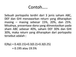 Contoh….. 
Sebuah portopolio terdiri dari 3 jenis saham ABC, 
DEF dan GHI menawarkan return yang diharapkan 
masing – masing sebesar 15%, 20%, dan 25%. 
Misalnya, presentase dana yang diinvestasikan pada 
sham ABC sebesar 40%, saham DEF 30% dan GHI 
30%, maka return yang diharapkan dari portopolio 
tersebut adalah : 
E(Rp) = 0.4(0.15)+0.3(0.2)+0.3(0.25) 
= 0.195 atau 19.5% 
 