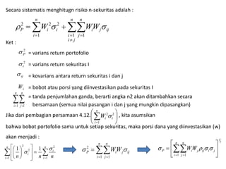 Secara sistematis menghitugn risiko n-sekuritas adalah : 
2 2 2    
Ket : 
n 
n 
n 
  
 
P i i i j ij W WW 
j 
1  1  
1 
i 
i  
j 
  
i 
= varians return portofolio 
= varians return sekuritas I 
= kovarians antara return sekuritas i dan j 
= bobot atau porsi yang diinvestasikan pada sekuritas I 
= tanda penjumlahan ganda, berarti angka n2 akan ditambahkan secara 
bersamaan (semua nilai pasangan i dan j yang mungkin dipasangkan) 
2 
P  
2 
i  
ij  
W 
i n 
n 
  
i 
 1 j  
1 
 
 
n 
Jika dari pembagian persamaan 4.12. , kita asumsikan 
 
 
 
 
 
2 2  
i i W 
1 
 
i 
bahwa bobot portofolio sama untuk setiap sekuritas, maka porsi dana yang diinvestasikan (w) 
akan menjadi : 
P i WW 
j ij 
n 
i 
n 
j 
  
 
1 1 
2 
2 
1 
 
  
P i WW    
1 1 
 
 
 
  
j ij i j 
n 
i 
n 
j 
 
 
 n 
1 1  
2 
2 
  
 
  
  
 
 
   
  
i 
n 
i 
2 
i 
 
i n n n 1 1 
 