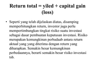 Return total = yiled + capital gain 
(loss) 
• Seperti yang telah dijelaskan diatas, disamping 
memperhitungkan return, investor juga perlu 
mempertimbangkan tingkat risiko suatu investasi 
sebagai dasar pembuatan keputusan investasi. Risiko 
merupakan kemungkinan perbadaab antara return 
aktual yang yang diterima dengan return yang 
diharapkan. Semakin besar kemungkinan 
perbedaannya, berarti semakin besar risiko investasi 
tsb. 
 