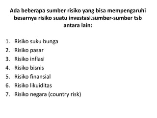 Ada beberapa sumber risiko yang bisa mempengaruhi 
besarnya risiko suatu investasi.sumber-sumber tsb 
antara lain: 
1. Risiko suku bunga 
2. Risiko pasar 
3. Risiko inflasi 
4. Risiko bisnis 
5. Risiko finansial 
6. Risiko likuiditas 
7. Risiko negara (country risk) 
 