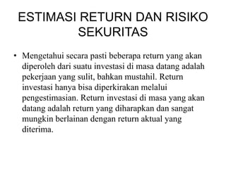 ESTIMASI RETURN DAN RISIKO 
SEKURITAS 
• Mengetahui secara pasti beberapa return yang akan 
diperoleh dari suatu investasi di masa datang adalah 
pekerjaan yang sulit, bahkan mustahil. Return 
investasi hanya bisa diperkirakan melalui 
pengestimasian. Return investasi di masa yang akan 
datang adalah return yang diharapkan dan sangat 
mungkin berlainan dengan return aktual yang 
diterima. 
 