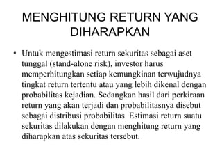 MENGHITUNG RETURN YANG 
DIHARAPKAN 
• Untuk mengestimasi return sekuritas sebagai aset 
tunggal (stand-alone risk), investor harus 
memperhitungkan setiap kemungkinan terwujudnya 
tingkat return tertentu atau yang lebih dikenal dengan 
probabilitas kejadian. Sedangkan hasil dari perkiraan 
return yang akan terjadi dan probabilitasnya disebut 
sebagai distribusi probabilitas. Estimasi return suatu 
sekuritas dilakukan dengan menghitung return yang 
diharapkan atas sekuritas tersebut. 
 