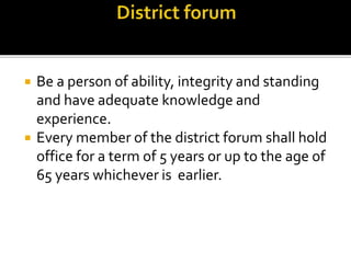  Be a person of ability, integrity and standing
and have adequate knowledge and
experience.
 Every member of the district forum shall hold
office for a term of 5 years or up to the age of
65 years whichever is earlier.
 