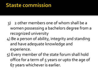 3) 2 other members one of whom shall be a
women possessing a bachelors degree from a
recognized university
4) Be a person of ability, integrity and standing
and have adequate knowledge and
experience.
5) Every member of the state forum shall hold
office for a term of 5 years or upto the age of
67 years whichever is earlier.
 