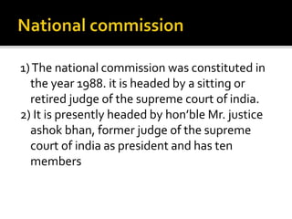 1)The national commission was constituted in
the year 1988. it is headed by a sitting or
retired judge of the supreme court of india.
2) It is presently headed by hon’ble Mr. justice
ashok bhan, former judge of the supreme
court of india as president and has ten
members
 