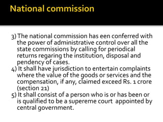 3)The national commission has een conferred with
the power of administrative control over all the
state commissions by calling for periodical
returns regaring the institution, disposal and
pendency of cases.
4) It shall have jurisdiction to entertain complaints
where the value of the goods or services and the
compensation, if any, claimed exceed Rs. 1 crore
(section 21)
5) It shall consist of a person who is or has been or
is qualified to be a supereme court appointed by
central government.
 