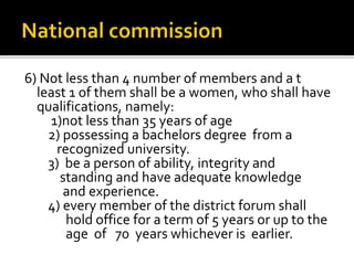 6) Not less than 4 number of members and a t
least 1 of them shall be a women, who shall have
qualifications, namely:
1)not less than 35 years of age
2) possessing a bachelors degree from a
recognized university.
3) be a person of ability, integrity and
standing and have adequate knowledge
and experience.
4) every member of the district forum shall
hold office for a term of 5 years or up to the
age of 70 years whichever is earlier.
 