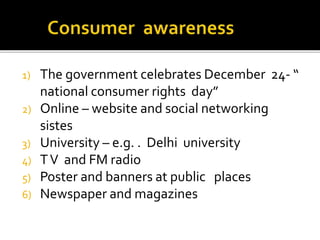 1) The government celebrates December 24- “
national consumer rights day”
2) Online – website and social networking
sistes
3) University – e.g. . Delhi university
4) TV and FM radio
5) Poster and banners at public places
6) Newspaper and magazines
 