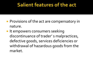  Provisions of the act are compensatory in
nature.
 It empowers consumers seeking
discontinuance of trader’ s malpractices,
defective goods, services deficiencies or
withdrawal of hazardous goods from the
market.
 
