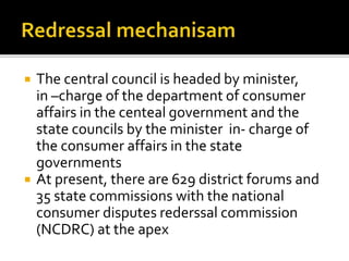  The central council is headed by minister,
in –charge of the department of consumer
affairs in the centeal government and the
state councils by the minister in- charge of
the consumer affairs in the state
governments
 At present, there are 629 district forums and
35 state commissions with the national
consumer disputes rederssal commission
(NCDRC) at the apex
 