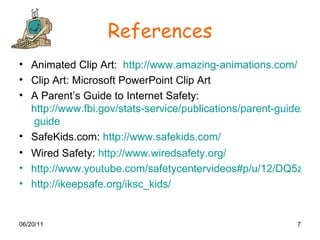 References Animated Clip Art:  http://www.amazing-animations.com/ Clip Art: Microsoft PowerPoint Clip Art A Parent’s Guide to Internet Safety:  http://www.fbi.gov/stats-service/publications/parent-guide/parent  guide SafeKids.com:  http:// www.safekids.com / Wired Safety:  http://www.wiredsafety.org / http://www.youtube.com/safetycentervideos#p/u/12/DQ5zJvA0NYY http://ikeepsafe.org/iksc_kids/ 
