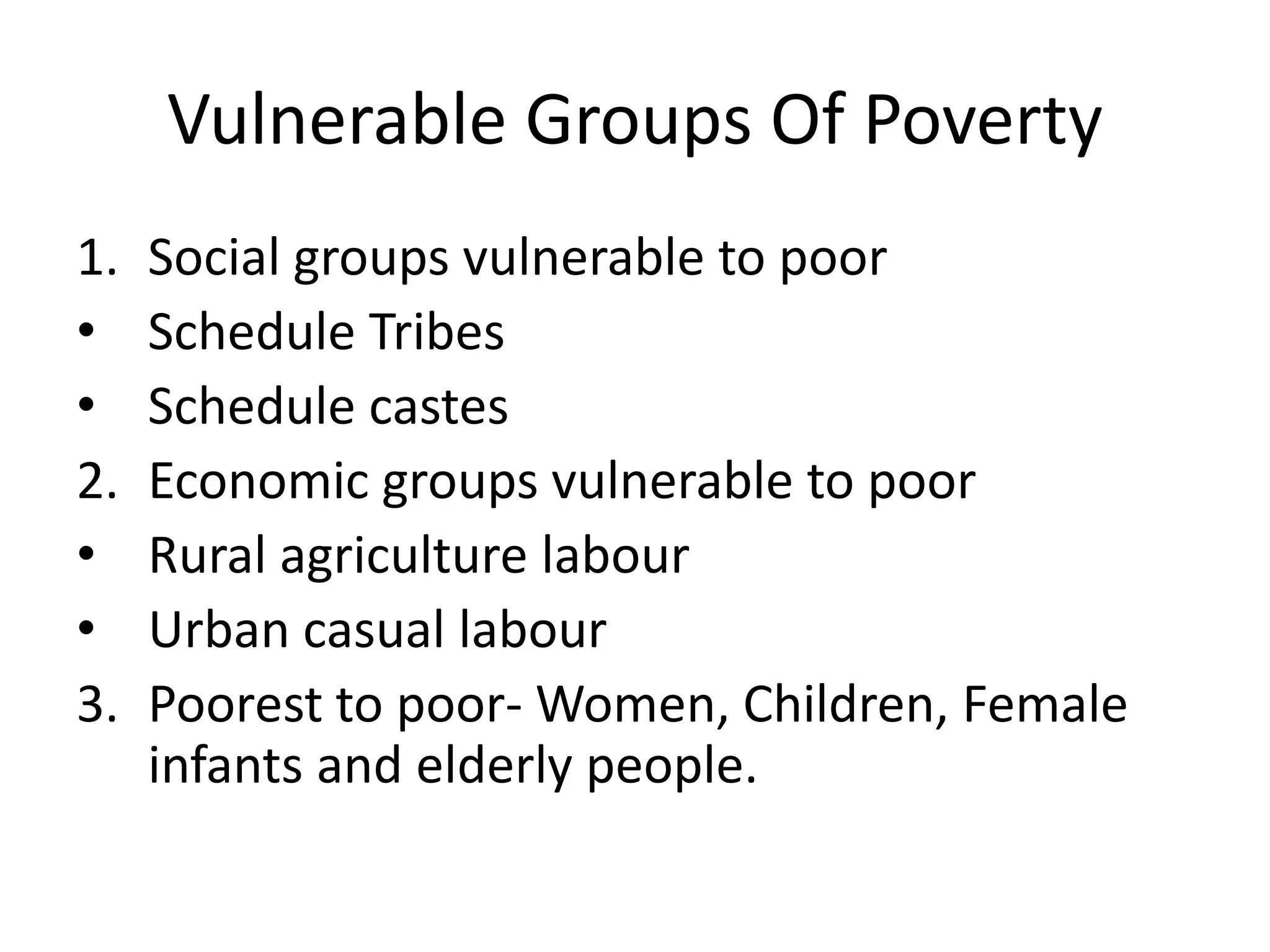 Vulnerable Groups Of Poverty
1. Social groups vulnerable to poor
• Schedule Tribes
• Schedule castes
2. Economic groups vulnerable to poor
• Rural agriculture labour
• Urban casual labour
3. Poorest to poor- Women, Children, Female
infants and elderly people.
 