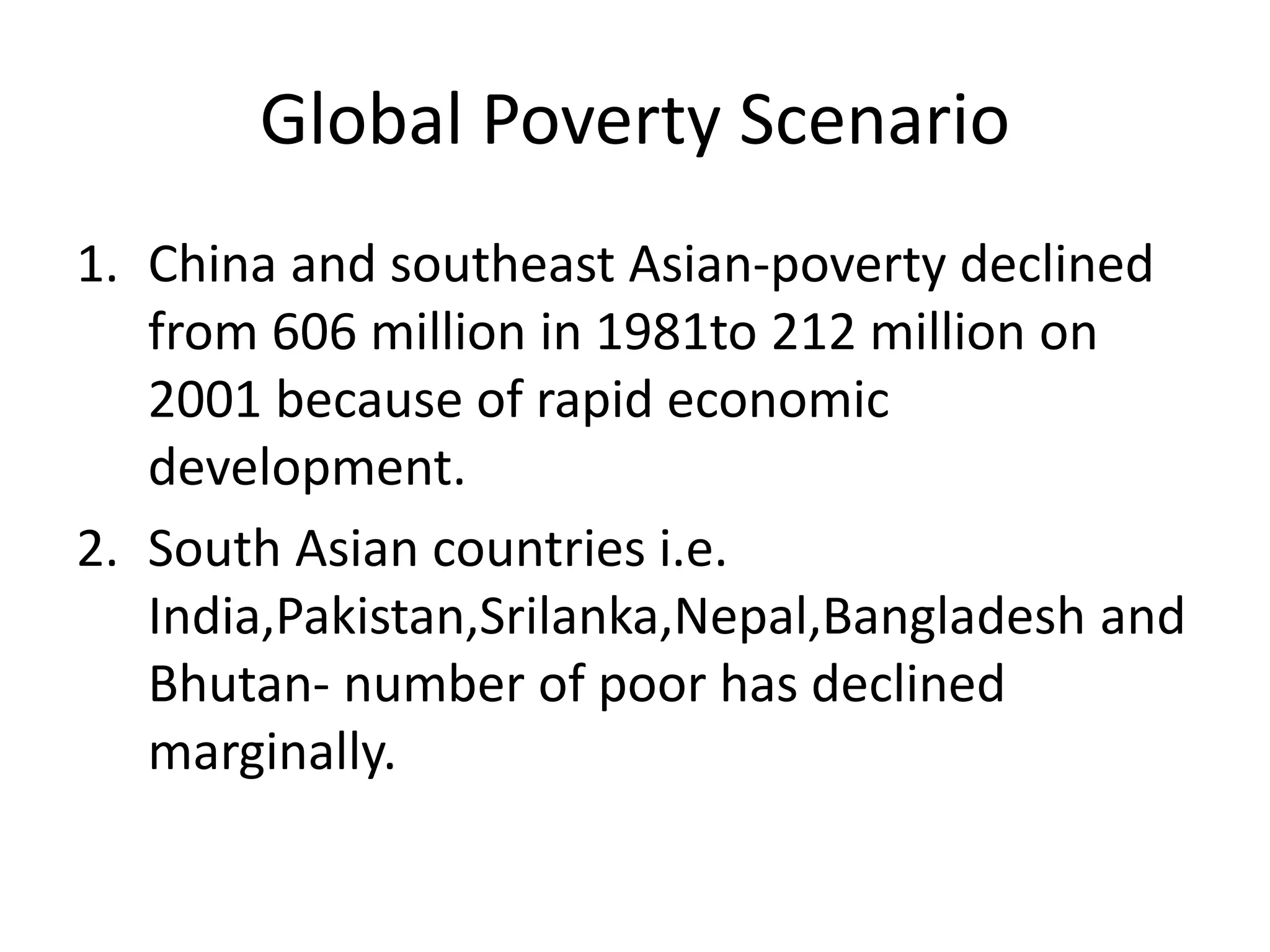 Global Poverty Scenario
1. China and southeast Asian-poverty declined
from 606 million in 1981to 212 million on
2001 because of rapid economic
development.
2. South Asian countries i.e.
India,Pakistan,Srilanka,Nepal,Bangladesh and
Bhutan- number of poor has declined
marginally.
 