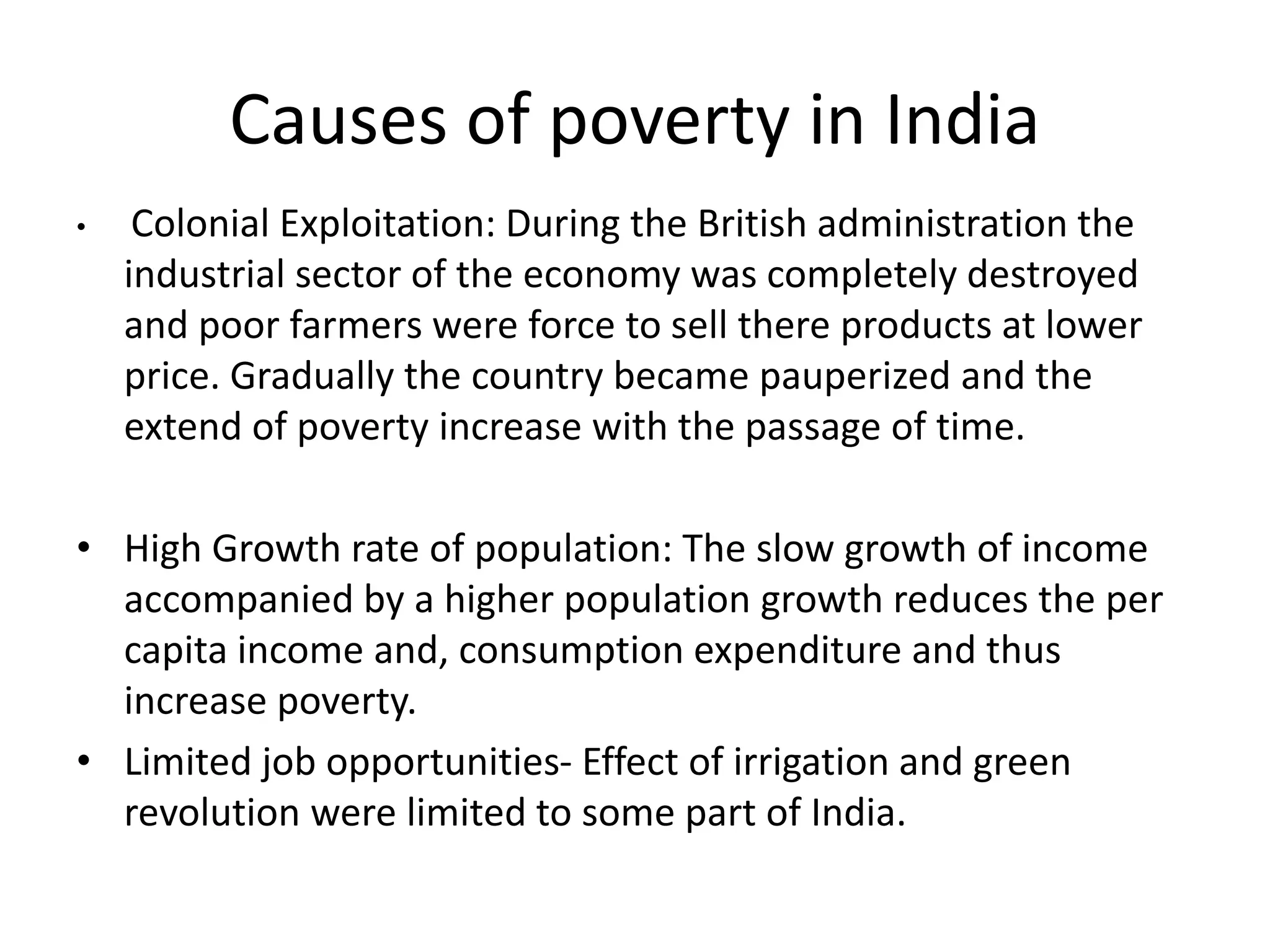 Causes of poverty in India
• Colonial Exploitation: During the British administration the
industrial sector of the economy was completely destroyed
and poor farmers were force to sell there products at lower
price. Gradually the country became pauperized and the
extend of poverty increase with the passage of time.
• High Growth rate of population: The slow growth of income
accompanied by a higher population growth reduces the per
capita income and, consumption expenditure and thus
increase poverty.
• Limited job opportunities- Effect of irrigation and green
revolution were limited to some part of India.
 
