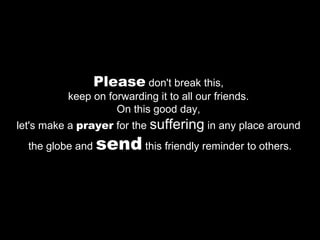 Please  don't break this,  keep on forwarding it to all our friends.  On this good day,  let's make a  prayer  for the  suffering  in any place around  the globe and  send  this friendly reminder to others. 