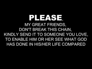 PLEASE , MY GREAT FRIENDS,  DON'T BREAK THIS CHAIN,  KINDLY SEND IT TO SOMEONE YOU LOVE, TO ENABLE HIM OR HER SEE WHAT GOD HAS DONE IN HIS/HER LIFE COMPARED 