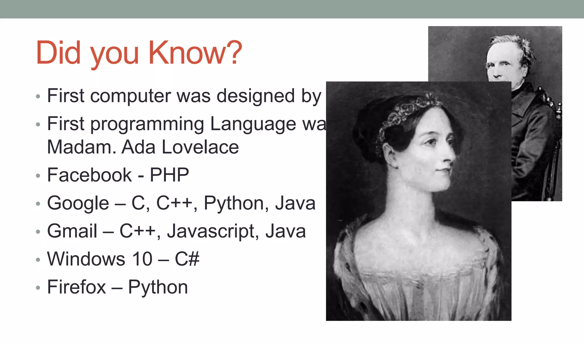 Did you Know?
• First computer was designed by Charles Babbage at 1837
• First programming Language was written by a Lady
Madam. Ada Lovelace
• Facebook - PHP
• Google – C, C++, Python, Java
• Gmail – C++, Javascript, Java
• Windows 10 – C#
• Firefox – Python
 