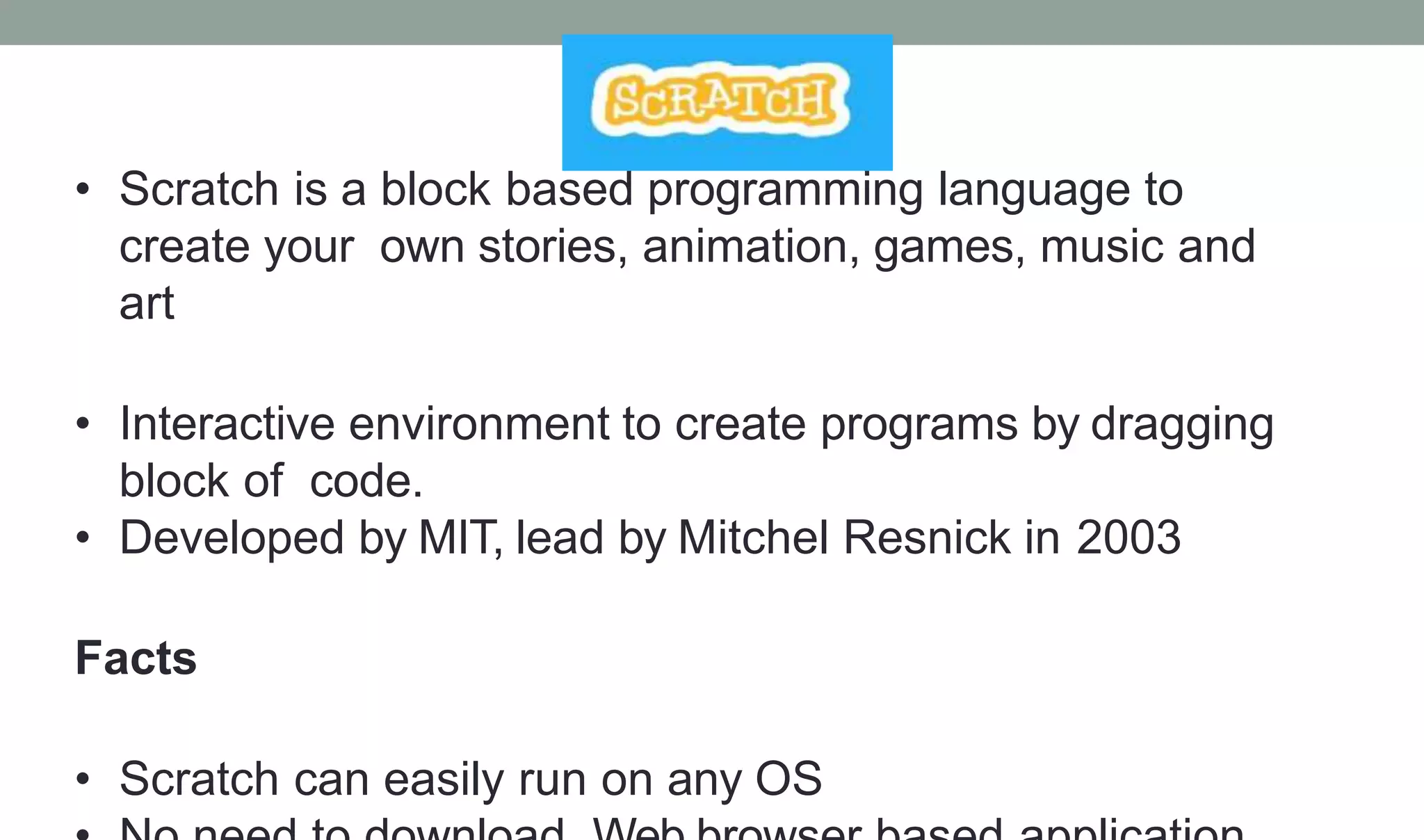 • Scratch is a block based programming language to
create your own stories, animation, games, music and
art
• Interactive environment to create programs by dragging
block of code.
• Developed by MIT, lead by Mitchel Resnick in 2003
Facts
• Scratch can easily run on any OS
 